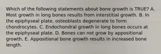 Which of the following statements about bone growth is TRUE? A. Most growth in long bones results from interstitial growth. B. In the epiphyseal plate, osteoblasts degenerate to form chondrocytes. C. Endochondral growth in long bones occurs at the epiphyseal plate. D. Bones can not grow by appositional growth. E. Appositional bone growth results in increased bone length.