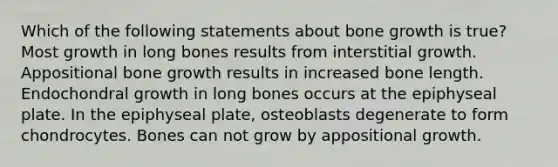 Which of the following statements about bone growth is true? Most growth in long bones results from interstitial growth. Appositional bone growth results in increased bone length. Endochondral growth in long bones occurs at the epiphyseal plate. In the epiphyseal plate, osteoblasts degenerate to form chondrocytes. Bones can not grow by appositional growth.