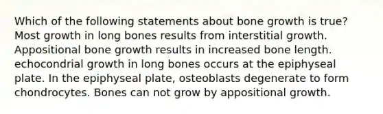 Which of the following statements about <a href='https://www.questionai.com/knowledge/ki4t7AlC39-bone-growth' class='anchor-knowledge'>bone growth</a> is true? Most growth in long bones results from interstitial growth. Appositional bone growth results in increased bone length. echocondrial growth in long bones occurs at the epiphyseal plate. In the epiphyseal plate, osteoblasts degenerate to form chondrocytes. Bones can not grow by appositional growth.