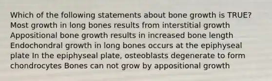 Which of the following statements about bone growth is TRUE? Most growth in long bones results from interstitial growth Appositional bone growth results in increased bone length Endochondral growth in long bones occurs at the epiphyseal plate In the epiphyseal plate, osteoblasts degenerate to form chondrocytes Bones can not grow by appositional growth