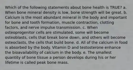 Which of the following statements about bone health is TRUE? a. When bone mineral density is low, bone strength will be great. b. Calcium is the most abundant mineral in the body and important for bone and tooth formation, muscle contraction, clotting factors, and nerve impulse transmission. c. When osteoprogenitor cells are stimulated, some will become osteoblasts, cells that break bone down, and others will become osteoclasts, the cells that build bone. d. All of the calcium in food is absorbed by the body. Vitamin D and testosterone enhance the bioavailability of calcium in the body. e. The smallest quantity of bone tissue a person develops during his or her lifetime is called peak bone mass.