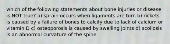 which of the following statements about bone injuries or disease is NOT true? a) sprain occurs when ligaments are torn b) rickets is caused by a failure of bones to calcify due to lack of calcium or vitamin D c) osteoporosis is caused by swelling joints d) scoliosis is an abnormal curvature of the spine