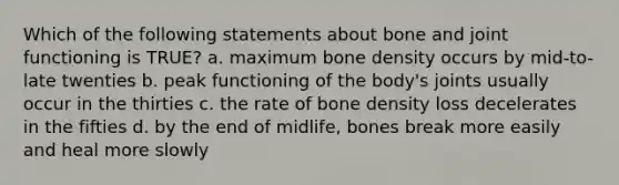 Which of the following statements about bone and joint functioning is TRUE? a. maximum bone density occurs by mid-to-late twenties b. peak functioning of the body's joints usually occur in the thirties c. the rate of bone density loss decelerates in the fifties d. by the end of midlife, bones break more easily and heal more slowly