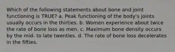 Which of the following statements about bone and joint functioning is TRUE? a. Peak functioning of the body's joints usually occurs in the thirties. b. Women experience about twice the rate of bone loss as men. c. Maximum bone density occurs by the mid‐ to late twenties. d. The rate of bone loss decelerates in the fifties.