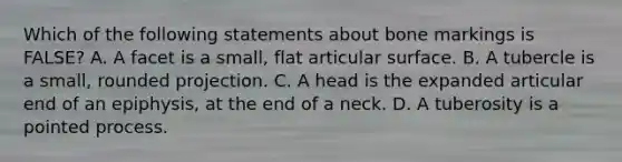 Which of the following statements about bone markings is FALSE? A. A facet is a small, flat articular surface. B. A tubercle is a small, rounded projection. C. A head is the expanded articular end of an epiphysis, at the end of a neck. D. A tuberosity is a pointed process.