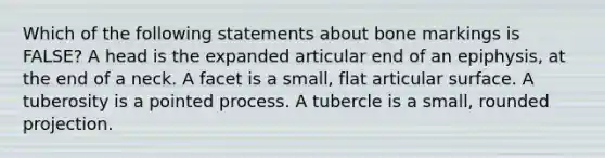 Which of the following statements about bone markings is FALSE? A head is the expanded articular end of an epiphysis, at the end of a neck. A facet is a small, flat articular surface. A tuberosity is a pointed process. A tubercle is a small, rounded projection.