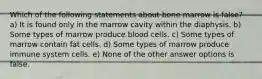 Which of the following statements about bone marrow is false? a) It is found only in the marrow cavity within the diaphysis. b) Some types of marrow produce blood cells. c) Some types of marrow contain fat cells. d) Some types of marrow produce immune system cells. e) None of the other answer options is false.