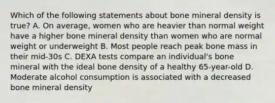 Which of the following statements about bone mineral density is true? A. On average, women who are heavier than normal weight have a higher bone mineral density than women who are normal weight or underweight B. Most people reach peak bone mass in their mid-30s C. DEXA tests compare an individual's bone mineral with the ideal bone density of a healthy 65-year-old D. Moderate alcohol consumption is associated with a decreased bone mineral density