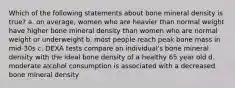 Which of the following statements about bone mineral density is true? a. on average, women who are heavier than normal weight have higher bone mineral density than women who are normal weight or underweight b. most people reach peak bone mass in mid-30s c. DEXA tests compare an individual's bone mineral density with the ideal bone density of a healthy 65 year old d. moderate alcohol consumption is associated with a decreased bone mineral density