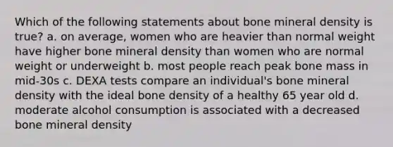 Which of the following statements about bone mineral density is true? a. on average, women who are heavier than normal weight have higher bone mineral density than women who are normal weight or underweight b. most people reach peak bone mass in mid-30s c. DEXA tests compare an individual's bone mineral density with the ideal bone density of a healthy 65 year old d. moderate alcohol consumption is associated with a decreased bone mineral density