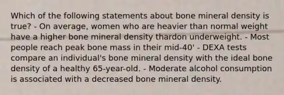 Which of the following statements about bone mineral density is true? - On average, women who are heavier than normal weight have a higher bone mineral density thardon underweight. - Most people reach peak bone mass in their mid-40' - DEXA tests compare an individual's bone mineral density with the ideal bone density of a healthy 65-year-old. - Moderate alcohol consumption is associated with a decreased bone mineral density.