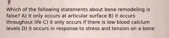 Which of the following statements about bone remodeling is false? A) it only occurs at articular surface B) it occurs throughout life C) it only occurs if there is low blood calcium levels D) it occurs in response to stress and tension on a bone