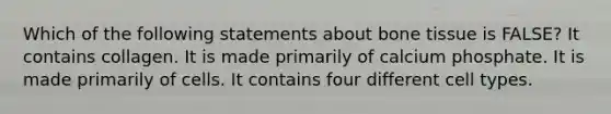 Which of the following statements about bone tissue is FALSE? It contains collagen. It is made primarily of calcium phosphate. It is made primarily of cells. It contains four different cell types.