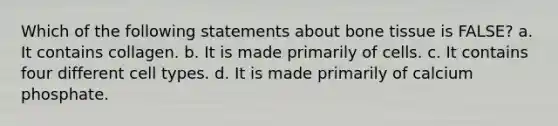 Which of the following statements about bone tissue is FALSE? a. It contains collagen. b. It is made primarily of cells. c. It contains four different cell types. d. It is made primarily of calcium phosphate.