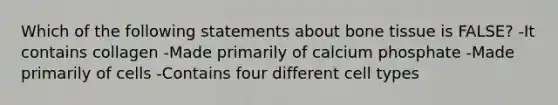 Which of the following statements about bone tissue is FALSE? -It contains collagen -Made primarily of calcium phosphate -Made primarily of cells -Contains four different cell types