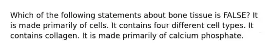 Which of the following statements about bone tissue is FALSE? It is made primarily of cells. It contains four different cell types. It contains collagen. It is made primarily of calcium phosphate.