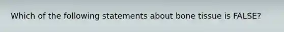 Which of the following statements about bone tissue is FALSE?