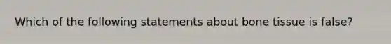 Which of the following statements about bone tissue is false?