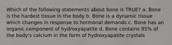 Which of the following statements about bone is TRUE? a. Bone is the hardest tissue in the body b. Bone is a dynamic tissue which changes in response to hormonal demands c. Bone has an organic component of hydroxyapatite d. Bone contains 95% of the body's calcium in the form of hydroxyapatite crystals