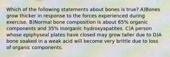 Which of the following statements about bones is true? A)Bones grow thicker in response to the forces experienced during exercise. B)Normal bone composition is about 65% organic components and 35% inorganic hydroxyapatites. C)A person whose epiphyseal plates have closed may grow taller due to D)A bone soaked in a weak acid will become very brittle due to loss of organic components.