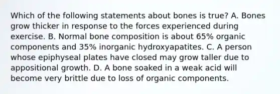 Which of the following statements about bones is true? A. Bones grow thicker in response to the forces experienced during exercise. B. Normal bone composition is about 65% organic components and 35% inorganic hydroxyapatites. C. A person whose epiphyseal plates have closed may grow taller due to appositional growth. D. A bone soaked in a weak acid will become very brittle due to loss of organic components.