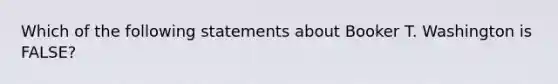 Which of the following statements about Booker T. Washington is FALSE?