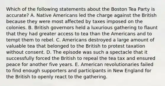 Which of the following statements about the Boston Tea Party is accurate? A. Native Americans led the charge against the British because they were most affected by taxes imposed on the colonies. B. British governors held a luxurious gathering to flaunt that they had greater access to tea than the Americans and to tempt them to rebel. C. Americans destroyed a large amount of valuable tea that belonged to the British to protest taxation without consent. D. The episode was such a spectacle that it successfully forced the British to repeal the tea tax and ensured peace for another five years. E. American revolutionaries failed to find enough supporters and participants in New England for the British to openly react to the gathering.