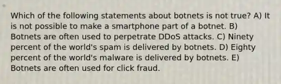 Which of the following statements about botnets is not true? A) It is not possible to make a smartphone part of a botnet. B) Botnets are often used to perpetrate DDoS attacks. C) Ninety percent of the world's spam is delivered by botnets. D) Eighty percent of the world's malware is delivered by botnets. E) Botnets are often used for click fraud.