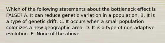 Which of the following statements about the bottleneck effect is FALSE? A. It can reduce genetic variation in a population. B. It is a type of genetic drift. C. It occurs when a small population colonizes a new geographic area. D. It is a type of non-adaptive evolution. E. None of the above.