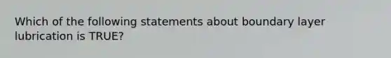 Which of the following statements about boundary layer lubrication is TRUE?