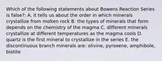 Which of the following statements about Bowens Reaction Series is false?: A. it tells us about the order in which minerals crystallize from molten rock B. the types of minerals that form depends on the chemistry of the magma C. different minerals crystallize at different temperatures as the magma cools D. quartz is the first mineral to crystallize in the series E. the discontinuous branch minerals are: olivine, pyroxene, amphibole, biotite