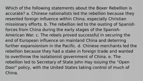 Which of the following statements about the Boxer Rebellion is accurate? a. Chinese nationalists led the rebellion because they resented foreign influence within China, especially Christian missionary efforts. b. The rebellion led to the ousting of Spanish forces from China during the early stages of the Spanish-American War. c. The rebels proved successful in securing the end of European influence on mainland China and deterring further expansionism in the Pacific. d. Chinese merchants led the rebellion because they had a stake in foreign trade and wanted to overthrow the isolationist government of China. e. The rebellion led to Secretary of State John Hay issuing the "Open Door" policy, with the United States taking control of much of China.