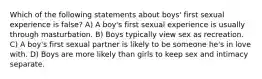 Which of the following statements about boys' first sexual experience is false? A) A boy's first sexual experience is usually through masturbation. B) Boys typically view sex as recreation. C) A boy's first sexual partner is likely to be someone he's in love with. D) Boys are more likely than girls to keep sex and intimacy separate.