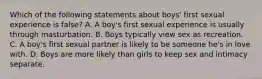 Which of the following statements about boys' first sexual experience is false? A. A boy's first sexual experience is usually through masturbation. B. Boys typically view sex as recreation. C. A boy's first sexual partner is likely to be someone he's in love with. D. Boys are more likely than girls to keep sex and intimacy separate.