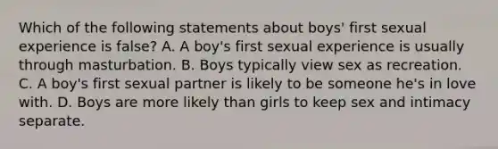 Which of the following statements about boys' first sexual experience is false? A. A boy's first sexual experience is usually through masturbation. B. Boys typically view sex as recreation. C. A boy's first sexual partner is likely to be someone he's in love with. D. Boys are more likely than girls to keep sex and intimacy separate.