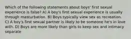 Which of the following statements about boys' first sexual experience is false? A) A boy's first sexual experience is usually through masturbation. B) Boys typically view sex as recreation. C) A boy's first sexual partner is likely to be someone he's in love with. D) Boys are more likely than girls to keep sex and intimacy separate