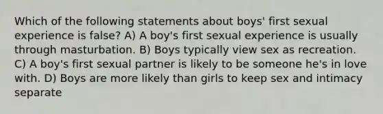 Which of the following statements about boys' first sexual experience is false? A) A boy's first sexual experience is usually through masturbation. B) Boys typically view sex as recreation. C) A boy's first sexual partner is likely to be someone he's in love with. D) Boys are more likely than girls to keep sex and intimacy separate