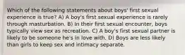 Which of the following statements about boys' first sexual experience is true? A) A boy's first sexual experience is rarely through masturbation. B) In their first sexual encounter, boys typically view sex as recreation. C) A boy's first sexual partner is likely to be someone he's in love with. D) Boys are less likely than girls to keep sex and intimacy separate.