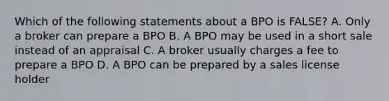 Which of the following statements about a BPO is FALSE? A. Only a broker can prepare a BPO B. A BPO may be used in a short sale instead of an appraisal C. A broker usually charges a fee to prepare a BPO D. A BPO can be prepared by a sales license holder