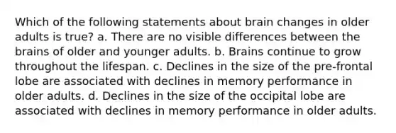 Which of the following statements about brain changes in older adults is true? a. There are no visible differences between the brains of older and younger adults. b. Brains continue to grow throughout the lifespan. c. Declines in the size of the pre-frontal lobe are associated with declines in memory performance in older adults. d. Declines in the size of the occipital lobe are associated with declines in memory performance in older adults.