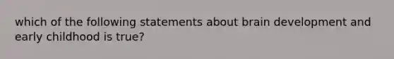 which of the following statements about brain development and early childhood is true?