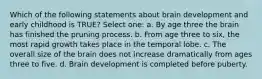 Which of the following statements about brain development and early childhood is TRUE? Select one: a. By age three the brain has finished the pruning process. b. From age three to six, the most rapid growth takes place in the temporal lobe. c. The overall size of the brain does not increase dramatically from ages three to five. d. Brain development is completed before puberty.