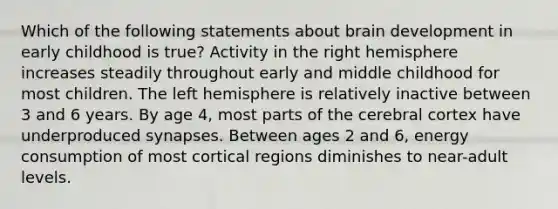 Which of the following statements about brain development in early childhood is true? Activity in the right hemisphere increases steadily throughout early and middle childhood for most children. The left hemisphere is relatively inactive between 3 and 6 years. By age 4, most parts of the cerebral cortex have underproduced synapses. Between ages 2 and 6, energy consumption of most cortical regions diminishes to near-adult levels.