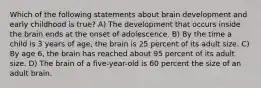 Which of the following statements about brain development and early childhood is true? A) The development that occurs inside the brain ends at the onset of adolescence. B) By the time a child is 3 years of age, the brain is 25 percent of its adult size. C) By age 6, the brain has reached about 95 percent of its adult size. D) The brain of a five-year-old is 60 percent the size of an adult brain.