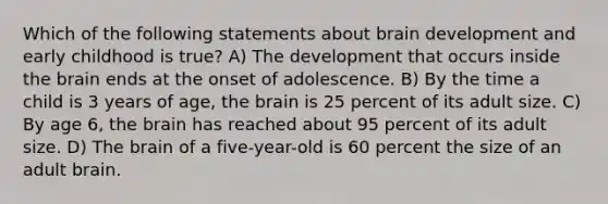 Which of the following statements about brain development and early childhood is true? A) The development that occurs inside the brain ends at the onset of adolescence. B) By the time a child is 3 years of age, the brain is 25 percent of its adult size. C) By age 6, the brain has reached about 95 percent of its adult size. D) The brain of a five-year-old is 60 percent the size of an adult brain.