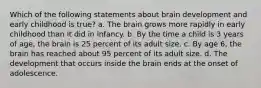 Which of the following statements about brain development and early childhood is true? a. The brain grows more rapidly in early childhood than it did in infancy. b. By the time a child is 3 years of age, the brain is 25 percent of its adult size. c. By age 6, the brain has reached about 95 percent of its adult size. d. The development that occurs inside the brain ends at the onset of adolescence.