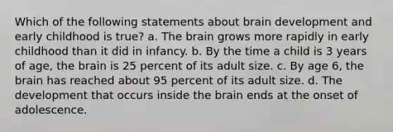 Which of the following statements about brain development and early childhood is true? a. The brain grows more rapidly in early childhood than it did in infancy. b. By the time a child is 3 years of age, the brain is 25 percent of its adult size. c. By age 6, the brain has reached about 95 percent of its adult size. d. The development that occurs inside the brain ends at the onset of adolescence.