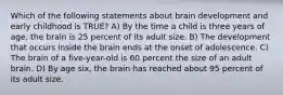 Which of the following statements about brain development and early childhood is TRUE? A) By the time a child is three years of age, the brain is 25 percent of its adult size. B) The development that occurs inside the brain ends at the onset of adolescence. C) The brain of a five-year-old is 60 percent the size of an adult brain. D) By age six, the brain has reached about 95 percent of its adult size.