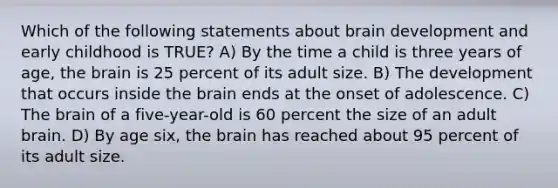 Which of the following statements about brain development and early childhood is TRUE? A) By the time a child is three years of age, the brain is 25 percent of its adult size. B) The development that occurs inside the brain ends at the onset of adolescence. C) The brain of a five-year-old is 60 percent the size of an adult brain. D) By age six, the brain has reached about 95 percent of its adult size.