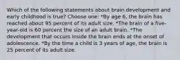 Which of the following statements about brain development and early childhood is true? Choose one: *By age 6, the brain has reached about 95 percent of its adult size. *The brain of a five-year-old is 60 percent the size of an adult brain. *The development that occurs inside the brain ends at the onset of adolescence. *By the time a child is 3 years of age, the brain is 25 percent of its adult size.